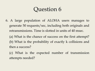 Question 6
6. A large population of ALOHA users manages to
generate 50 requests/sec, including both originals and
retransmissions. Time is slotted in units of 40 msec.
(a) What is the chance of success on the first attempt?
(b) What is the probability of exactly k collisions and
then a success?
(c) What is the expected number of transmission
attempts needed?
 
