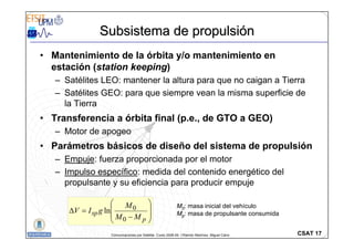 CSAT 17
Comunicaciones por Satélite. Curso 2008-09. ©Ramón Martínez, Miguel Calvo
Subsistema de propulsi
Subsistema de propulsió
ón
n
• Mantenimiento de la órbita y/o mantenimiento en
estación (station keeping)
– Satélites LEO: mantener la altura para que no caigan a Tierra
– Satélites GEO: para que siempre vean la misma superficie de
la Tierra
• Transferencia a órbita final (p.e., de GTO a GEO)
– Motor de apogeo
• Parámetros básicos de diseño del sistema de propulsión
– Empuje: fuerza proporcionada por el motor
– Impulso específico: medida del contenido energético del
propulsante y su eficiencia para producir empuje
⎟
⎟
⎠
⎞
⎜
⎜
⎝
⎛
−
=
∆
p
sp
M
M
M
g
I
V
0
0
ln
M0: masa inicial del vehículo
Mp: masa de propulsante consumida
 