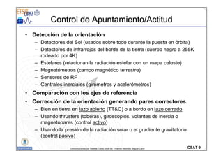 CSAT 9
Comunicaciones por Satélite. Curso 2008-09. ©Ramón Martínez, Miguel Calvo
• Detección de la orientación
– Detectores del Sol (usados sobre todo durante la puesta en órbita)
– Detectores de infrarrojos del borde de la tierra (cuerpo negro a 255K
rodeado por 4K)
– Estelares (relacionan la radiación estelar con un mapa celeste)
– Magnetómetros (campo magnético terrestre)
– Sensores de RF
– Centrales inerciales (girómetros y acelerómetros)
• Comparación con los ejes de referencia
• Corrección de la orientación generando pares correctores
– Bien en tierra en lazo abierto (TT&C) o a bordo en lazo cerrado
– Usando thrusters (toberas), giroscopios, volantes de inercia o
magnetopares (control activo)
– Usando la presión de la radiación solar o el gradiente gravitatorio
(control pasivo)
Control de Apuntamiento/Actitud
Control de Apuntamiento/Actitud
 