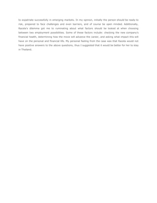 to expatriate successfully in emerging markets. In my opinion, initially the person should be ready to
risk, prepared to face challenges and even barriers, and of course be open minded. Additionally,
Racela’s dilemma got me to ruminating about what factors should be looked at when choosing
between two employment possibilities. Some of these factors include: checking the new company’s
financial health, determining how the move will advance the career, and asking what impact this will
have on the personal and financial life. My personal feeling from the case was that Racela would not
have positive answers to the above questions, thus I suggested that it would be better for her to stay
in Thailand.
 