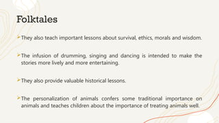 Folktales
They also teach important lessons about survival, ethics, morals and wisdom.
The infusion of drumming, singing and dancing is intended to make the
stories more lively and more entertaining.
They also provide valuable historical lessons.
The personalization of animals confers some traditional importance on
animals and teaches children about the importance of treating animals well.
 