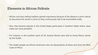Elements in African Folktale
African oral story telling tradition gained importance because of the absence a print culture
to document the stories in print so they continuously had to be transmitted orally.
Also, they became popular in the United States particularly in Southern States where, slave
trade was more prevalent.
For instance, in the southern parts of US, Ananse Stories were told as Aunty Nancy stories
by the Gullah.
The Gullah people are African Americans who are descendants of slaves sent from the West
Coast of Africa
 