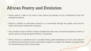 African Poetry and Evolution
African poetry is often to its roots in oral culture and perhaps can be considered to have first
emerged as Orature.
Orature is defined as information passed on or transmitted through the spoken word and for
which community involvement is required.
The unwritten nature of African Orature implied that there were not fixed boundaries in terms of
what is said for as long the general theme is maintained.
African Orature is considered to be a complex literary genre developed over time and suited for
non literate communities as these communities sought to socialize and establish stronger bonds
of communal living in their communities.
 