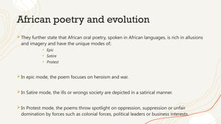 African poetry and evolution
They further state that African oral poetry, spoken in African languages, is rich in allusions
and imagery and have the unique modes of;
• Epic
• Satire
• Protest
In epic mode, the poem focuses on heroism and war.
In Satire mode, the ills or wrongs society are depicted in a satirical manner.
In Protest mode, the poems throw spotlight on oppression, suppression or unfair
domination by forces such as colonial forces, political leaders or business interests.
 