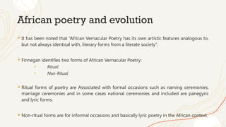 African poetry and evolution
It has been noted that “African Vernacular Poetry has its own artistic features analogous to,
but not always identical with, literary forms from a literate society”.
Finnegan identifies two forms of African Vernacular Poetry:
• Ritual
• Non-Ritual
Ritual forms of poetry are Associated with formal occasions such as naming ceremonies,
marriage ceremonies and in some cases national ceremonies and included are panegyric
and lyric forms.
Non-ritual forms are for informal occasions and basically lyric poetry in the African context.
 