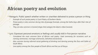 African poetry and evolution
Panegyric: Public speech whether written or unwritten delivered to praise a person or thing.
• Example of such praise poetry is Court Poetry of Southern Bantu
• Praise poetry is also common during rites of passage Example, among the Sotho boys after their rites of
passage.
• They are also common in funeral dirges that eulogise the dead in Akan funerals
Lyric: Expresses personal emotions or feelings and usually told in first-person narrative.
• Considered the most common form of African oral poetry. Used commonly for occasions such as
naming ceremonies, marriage ceremonies, betrothal and funerals.
• Also common during informal social gathering of drinking and dancing among the Zulu and Sotho of
South Africa.
• Love poetry among the Zulu people of South Africa and the Luo of Kenya.
 