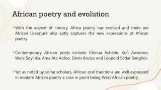 African poetry and evolution
With the advent of literacy, Africa poetry has evolved and there are
African Literature also aptly captures the new expressions of African
poetry.
Contemporary African poets include: Chinua Achebe, Kofi Awoonor,
Wole Soyinka, Ama Ata Aidoo, Denis Brutus and Léopold Sédar Senghor.
Yet as noted by some scholars, African oral traditions are well expressed
in modern African poetry a case in point being West African poetry.
 