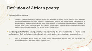Evolution of African poetry
Tanure Ojaide states that:
• There is a symbiotic relationship between the oral and the written in modern African poetry in which the poetic
aim, vision and practice have fused to produce a poetry that is distinctly oral though written. The oral nature of
written poetry is generally strong because of the vocal nature of its transmission, being essentially composed to
be read aloud. This is moreso in West Africa with a strong folkloric tradition which feeds these poets with
stylistic models before and during their writing careers. Ojaide (1996)
Ojaide argues further that young African poets are utlising the broadcast media of TV and radio
and adapting their techniques to the broadcast media as they seek to attract large audiences.
• Thus, in recent West African poetry, “the written form is not opposed to the oral. Infact, not only do the two
exist side by side, but they often interact”. Ojaide (1996)
+
 