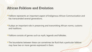 African Folklore and Evolution
Folklore represents an important aspect of Indigenous African Communication and
has transcended several generations.
It plays an important role in preserving and transmitting African norms, customs
and traditions.
Folklore consists of genres such as myth, legends and folktales.
The boundaries between these can sometimes be fluid that a particular folklore
may have two or more genres expressed in them.
 
