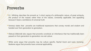 Proverbs
B. J. Whiting, describes the proverb as "a short saying of a philosophic nature, of great antiquity,
the product of the masses rather than of the classes, constantly applicable, and appealing
because it bears a semblance of universal truth.
Famenyi states that proverbs are traditional expressions that convey morals and wisdom and
handed over from generation to generation.
Olatunji Ọlátúndé also argues that proverbs constitute an inheritance that has traditionally been
passed on from generation to generation via oral culture
While some argue that proverbs may be culture specific, Rachel Grant and Lweis Asimeng-
Boahene argue that proverbs have universal applicability.
 
