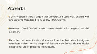 Proverbs
Some Western scholars argue that proverbs are usually associated with
oral cultures considered to be of low literacy levels.
However, Kwesi Yankah raises some doubt with regards to this
assertion.
He notes that non literate cultures such as the Australian Aborigines,
American Indians or the people of Paupau New Guinea do not display
exceptional use of proverbs like Africans.
 
