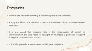 Proverbs
+ Proverbs are perceived variously in in various parts of the continent:
+ Among the Akans, it is said that proverbs make conversations or communication
more tasty.
+ It is also noted that proverbs help in the condensation of speech or
communication and also helps to highlight or emphasise a particular viewpoint
during the communication process.
+ In Somalia, proverbs are considered to add spice to speech
 