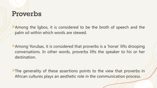 Proverbs
Among the Igbos, it is considered to be the broth of speech and the
palm oil within which words are stewed.
Among Yorubas, it is considered that proverbs is a ‘horse’ lifts drooping
conversations. In other words, proverbs lifts the speaker to his or her
destination.
The generality of these assertions points to the view that proverbs in
African cultures plays an aesthetic role in the communication process.
 