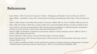 References
 Hynes, William J. 1993. “Inconclusive Conclusions: Tricksters - Metaplayers and Revealers.” Hynes and Doty, eds. 202-217.
 Hynes, William J. and William G. Doty. 1993. “Introducing the Fascinating and Perplexing Trickster Figure.” Hynes and Doty, eds.
1-12.
 Ojaide T (1996). Orality in recent West African poetry. CLA Journal , MARCH 1996, Vol. 39, No. 3 (MARCH 1996), pp. 302-319
 Pelton, 1980. The Trickster in West Africa: A Study of Mythic Irony and Sacred Delight. Berkeley: University of California Press.
 Grant, Rachel A., and Lewis Asimeng-Boahene. 2006. Culturally responsive pedagogy in citizenship education: Using African
proverbs as tools for teaching in urban schools. Multicultural Perspectives 8: 17–24.
 Yankah K (1989). The Aesthetics of Traditional Communication. Research in African Literatures, Autumn, 1989, Vol. 20, No. 3
(Autumn, 1989). Indiana University Press
 Olatunji, Ọlátúndé O. 1984. Features of Yoruba Oral Poetry. Ibadan: University of Ibadan
 Fayemi, Ademola Kazeem. 2009. Deconstructing proverbs in African discourse: The Yoruba example. Afroeuropa: Journal of
European Studies 3: 1–18
 Gyan C, Abbey E and Baffoe M (2020). Proverbs and Patriarchy: Analysis of Linguistic Prejudice and Representation of Women
in Traditional Akan Communities of Ghana. Social Sciences. . 2020, 9, 22; doi:10.3390/socsci9030022. MDPI
 