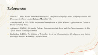 References
1. Salawu A, Chibita M and Sarantakos (Eds) (2016). Indigenous Language Media, Language Politics and
Democracy in Africa. London: Palgrave Macmillan UK.
2. Ansu-Kyeremeh K (Ed) (2016). Indigenous Communication in Africa. Concept, Application and Prospects.
Ghana University Press.
3. Adejunmobi M (2004). Vernacular Palaver: Imaginations of the Local and Non-Native Languages in West
Africa. Bristol: Multilingual Matters.
4. Gagliardone I (2016). The Politics of Technology in Africa: Communication, Development, and Nation-
Building in Ethiopia. Cambridge University Press
 