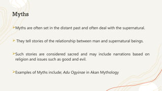Myths
Myths are often set in the distant past and often deal with the supernatural.
 They tell stories of the relationship between man and supernatural beings.
Such stories are considered sacred and may include narrations based on
religion and issues such as good and evil.
Examples of Myths include; Adu Ogyinae in Akan Mythology
 
