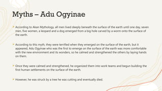 Myths – Adu Ogyinae
 According to Akan Mythology, all men lived deeply beneath the surface of the earth until one day, seven
men, five women, a leopard and a dog emerged from a big hole carved by a worm onto the surface of
the earth.
 According to this myth, they were terrified when they emerged on the surface of the earth, but it
appeared, Adu Ogyinae who was the first to emerge on the surface of the earth was more comfortable
with the new environment and its wonders, so he calmed and strengthened the others by laying hands
on them.
 Once they were calmed and strengthened, he organized them into work teams and begun building the
first human settlements on the surface of the earth.
 However, he was struck by a tree he was cutting and eventually died.
 