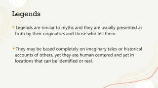 Legends
Legends are similar to myths and they are usually presented as
truth by their originators and those who tell them.
They may be based completely on imaginary tales or historical
accounts of others, yet they are human centered and set in
locations that can be identified or real.
 