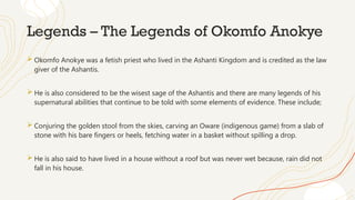 Legends – The Legends of Okomfo Anokye
 Okomfo Anokye was a fetish priest who lived in the Ashanti Kingdom and is credited as the law
giver of the Ashantis.
 He is also considered to be the wisest sage of the Ashantis and there are many legends of his
supernatural abilities that continue to be told with some elements of evidence. These include;
 Conjuring the golden stool from the skies, carving an Oware (indigenous game) from a slab of
stone with his bare fingers or heels, fetching water in a basket without spilling a drop.
 He is also said to have lived in a house without a roof but was never wet because, rain did not
fall in his house.
 