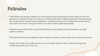 Folktales
 Unlike Myths and Legends, folktales are more fictional and less authoritative stories passed on from one
generation to another through oral culture. It is believed that African folktales dates back hundreds of years
ago. Modernisation however, presents folktales in models that ensure more reliable transmission beyond
oral culture, for instance through animations and other modern digital technologies.
 Folktales are admired for their moral and ethical lessons and usually told by older people to younger
people or children.
 They deal with themes such village life, greed, treachery, morality, societal values, ethics and personal issues.
 Usually, the tricksters are smaller animals such as the Spider that must often contend with large and
threatening animals such as the Lion.
 
