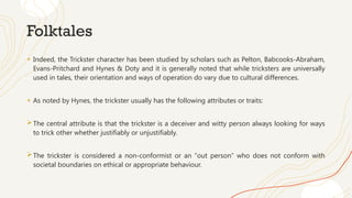 Folktales
+ Indeed, the Trickster character has been studied by scholars such as Pelton, Babcooks-Abraham,
Evans-Pritchard and Hynes & Doty and it is generally noted that while tricksters are universally
used in tales, their orientation and ways of operation do vary due to cultural differences.
+ As noted by Hynes, the trickster usually has the following attributes or traits:
The central attribute is that the trickster is a deceiver and witty person always looking for ways
to trick other whether justifiably or unjustifiably.
The trickster is considered a non-conformist or an “out person” who does not conform with
societal boundaries on ethical or appropriate behaviour.
 