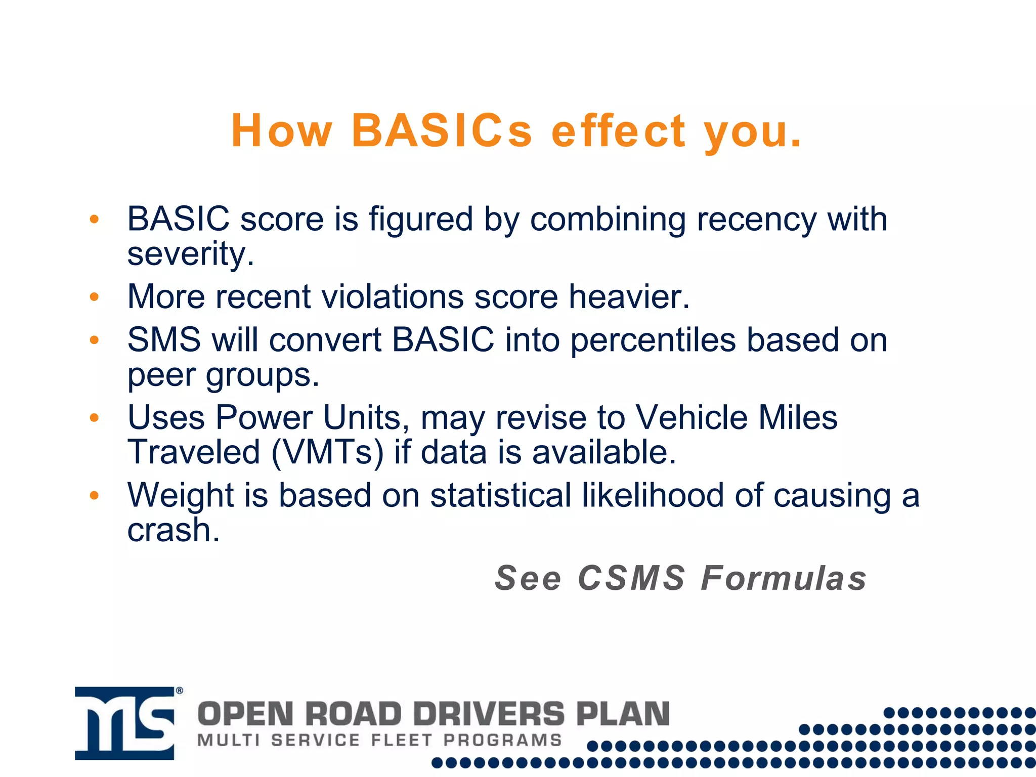 How BASICs effect you. BASIC score is figured by combining recency with severity. More recent violations score heavier. Severity weight is based on statistical likelihood of causing a crash. SMS will convert BASICs into percentiles based on peer groups. Uses Power Units, may revise to Vehicle Miles Traveled (VMTs) if data is available. See CSMS Formulas on next slide 
