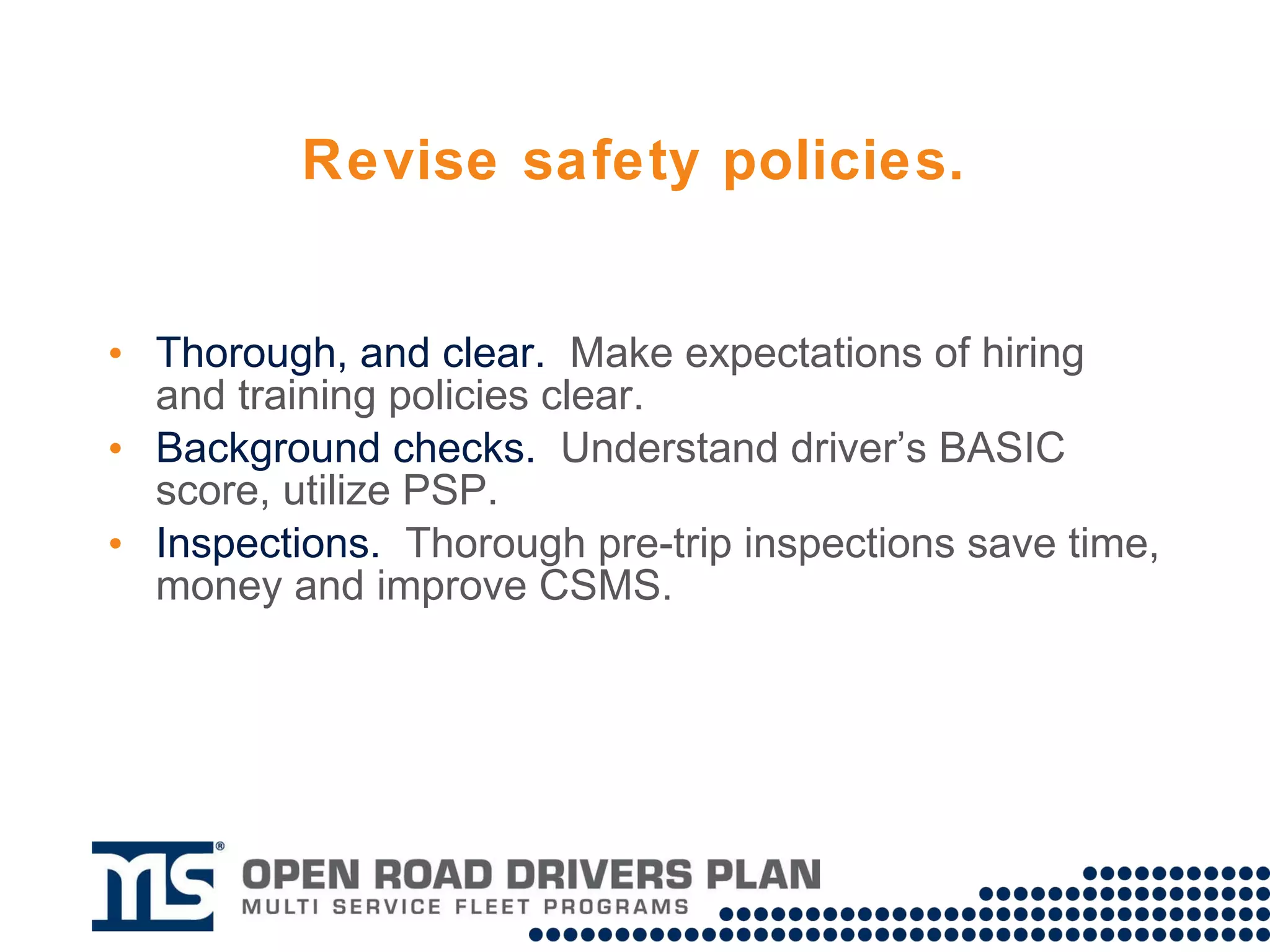 Revise safety policies. Make expectations of hiring and training policies  thorough and clear . Utilize the Pre-employment Screening Program (PSP) to conduct driver background checks.  Increase emphasis on pre-trip inspections.  