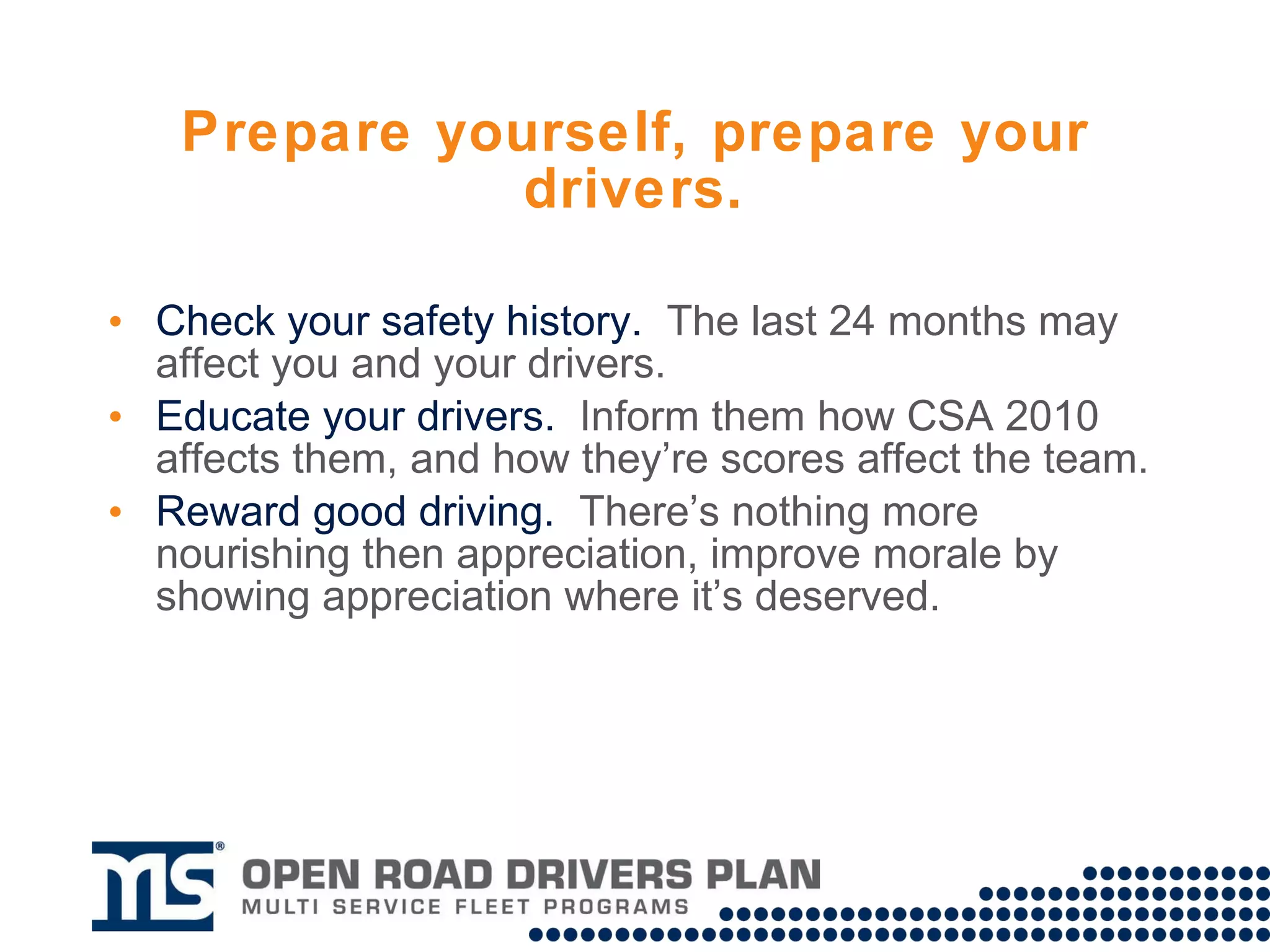 Prepare yourself, prepare your drivers. Check your safety history and take up an inaccuracies in DataQs. Educate your drivers.  Make sure they understand how CSA 2010 will affect them. Reward good driving.  Now, more than ever, it is important to reward safe drivers and improve morale by showing appreciation where it’s deserved. 