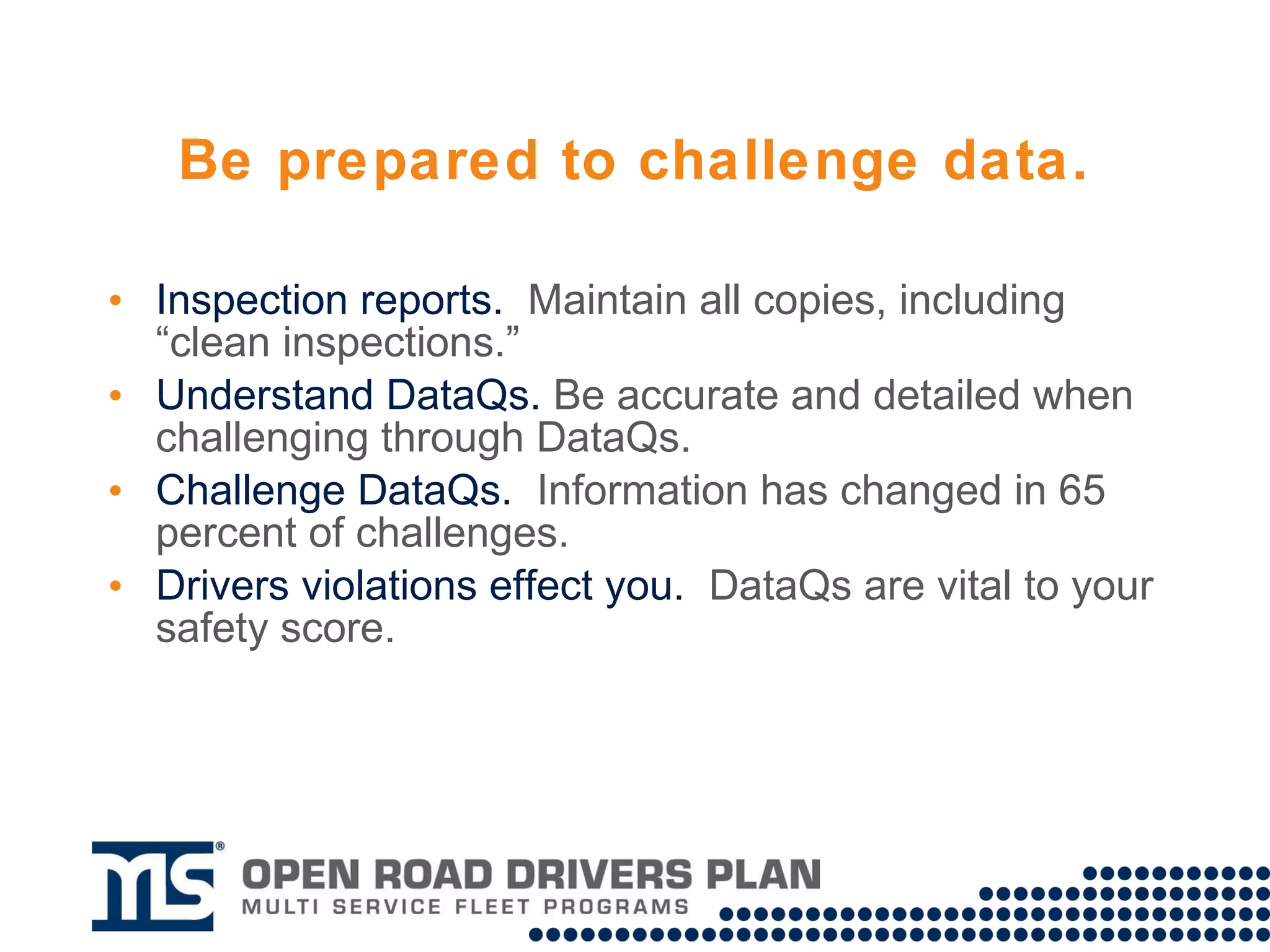 Be prepared to challenge data. DataQs.  Maintain all copies of roadside inspection reports, including “clean inspections.” Be accurate and detailed when challenging through DataQs. Information has changed in 65 percent of challenges. 