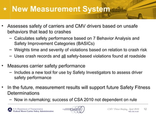 U.S. Department of Transportation
Federal Motor Carrier Safety Administration
CMV Driver Briefing, April 2010
FMC-CSA-10-027
New Measurement System
• Assesses safety of carriers and CMV drivers based on unsafe
behaviors that lead to crashes
– Calculates safety performance based on 7 Behavior Analysis and
Safety Improvement Categories (BASICs)
– Weights time and severity of violations based on relation to crash risk
– Uses crash records and all safety-based violations found at roadside
• Measures carrier safety performance
– Includes a new tool for use by Safety Investigators to assess driver
safety performance
• In the future, measurement results will support future Safety Fitness
Determinations
– Now in rulemaking; success of CSA 2010 not dependent on rule
12
 