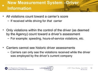 U.S. Department of Transportation
Federal Motor Carrier Safety Administration
CMV Driver Briefing, April 2010
FMC-CSA-10-027
New Measurement System –Driver
Information
• All violations count toward a carrier’s score
– If received while driving for that carrier
• Only violations within the control of the driver (as deemed
by the Agency) count toward a driver’s assessment
– For example: speeding, hours-of-service violations, etc.
• Carriers cannot see historic driver assessments
– Carriers can only see the violations received while the driver
was employed by the driver’s current company
14
 