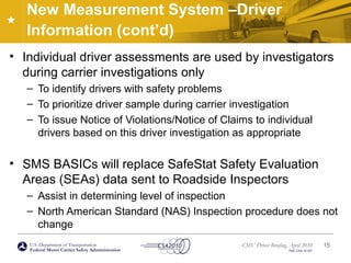 U.S. Department of Transportation
Federal Motor Carrier Safety Administration
CMV Driver Briefing, April 2010
FMC-CSA-10-027
New Measurement System –Driver
Information (cont’d)
• Individual driver assessments are used by investigators
during carrier investigations only
– To identify drivers with safety problems
– To prioritize driver sample during carrier investigation
– To issue Notice of Violations/Notice of Claims to individual
drivers based on this driver investigation as appropriate
• SMS BASICs will replace SafeStat Safety Evaluation
Areas (SEAs) data sent to Roadside Inspectors
– Assist in determining level of inspection
– North American Standard (NAS) Inspection procedure does not
change
15
 
