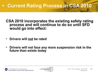 U.S. Department of Transportation
Federal Motor Carrier Safety Administration
CMV Driver Briefing, April 2010
FMC-CSA-10-027
Current Rating Process in CSA 2010
CSA 2010 incorporates the existing safety rating
process and will continue to do so until SFD
would go into effect:
• Drivers will not be rated
• Drivers will not face any more suspension risk in the
future than exists today
18
 