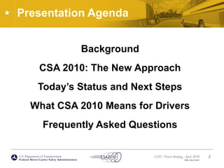 U.S. Department of Transportation
Federal Motor Carrier Safety Administration
CMV Driver Briefing, April 2010
FMC-CSA-10-027
Presentation Agenda
Background
CSA 2010: The New Approach
Today’s Status and Next Steps
What CSA 2010 Means for Drivers
Frequently Asked Questions
2
 