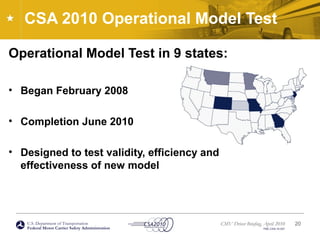 U.S. Department of Transportation
Federal Motor Carrier Safety Administration
CMV Driver Briefing, April 2010
FMC-CSA-10-027
CSA 2010 Operational Model Test
Operational Model Test in 9 states:
• Began February 2008
• Completion June 2010
• Designed to test validity, efficiency and
effectiveness of new model
20
 