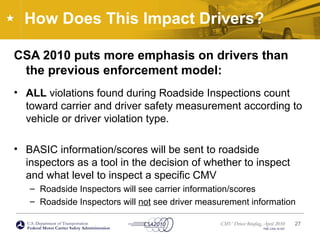 U.S. Department of Transportation
Federal Motor Carrier Safety Administration
CMV Driver Briefing, April 2010
FMC-CSA-10-027
How Does This Impact Drivers?
CSA 2010 puts more emphasis on drivers than
the previous enforcement model:
• ALL violations found during Roadside Inspections count
toward carrier and driver safety measurement according to
vehicle or driver violation type.
• BASIC information/scores will be sent to roadside
inspectors as a tool in the decision of whether to inspect
and what level to inspect a specific CMV
– Roadside Inspectors will see carrier information/scores
– Roadside Inspectors will not see driver measurement information
27
 