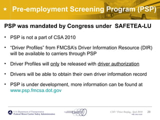 U.S. Department of Transportation
Federal Motor Carrier Safety Administration
CMV Driver Briefing, April 2010
FMC-CSA-10-027
Pre-employment Screening Program (PSP)
PSP was mandated by Congress under SAFETEA-LU
• PSP is not a part of CSA 2010
• “Driver Profiles” from FMCSA’s Driver Information Resource (DIR)
will be available to carriers through PSP
• Driver Profiles will only be released with driver authorization
• Drivers will be able to obtain their own driver information record
• PSP is under development, more information can be found at
www.psp.fmcsa.dot.gov
29
 