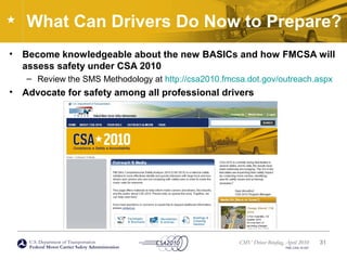 U.S. Department of Transportation
Federal Motor Carrier Safety Administration
CMV Driver Briefing, April 2010
FMC-CSA-10-027
What Can Drivers Do Now to Prepare?
• Become knowledgeable about the new BASICs and how FMCSA will
assess safety under CSA 2010
– Review the SMS Methodology at http://csa2010.fmcsa.dot.gov/outreach.aspx
• Advocate for safety among all professional drivers
31
 