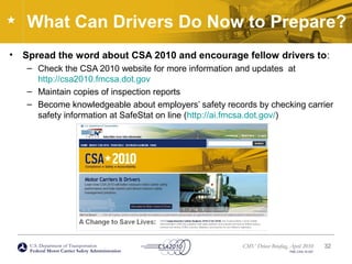 U.S. Department of Transportation
Federal Motor Carrier Safety Administration
CMV Driver Briefing, April 2010
FMC-CSA-10-027
What Can Drivers Do Now to Prepare?
• Spread the word about CSA 2010 and encourage fellow drivers to:
– Check the CSA 2010 website for more information and updates at
http://csa2010.fmcsa.dot.gov
– Maintain copies of inspection reports
– Become knowledgeable about employers’ safety records by checking carrier
safety information at SafeStat on line (http://ai.fmcsa.dot.gov/)
32
 