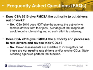 U.S. Department of Transportation
Federal Motor Carrier Safety Administration
CMV Driver Briefing, April 2010
FMC-CSA-10-027
Frequently Asked Questions (FAQs)
• Does CSA 2010 give FMCSA the authority to put drivers
out of work?
– No. CSA 2010 does NOT give the agency the authority to
remove drivers from their jobs. A change of that magnitude
would require rulemaking and no such effort is underway.
• Does CSA 2010 give FMCSA the authority and processes
to rate drivers and revoke their CDLs?
– No. Driver assessments are available to investigators but
these are not used to rate drivers and/or revoke CDLs; State
licensing agencies perform that function.
34
 