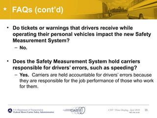 U.S. Department of Transportation
Federal Motor Carrier Safety Administration
CMV Driver Briefing, April 2010
FMC-CSA-10-027
FAQs (cont’d)
• Do tickets or warnings that drivers receive while
operating their personal vehicles impact the new Safety
Measurement System?
– No.
• Does the Safety Measurement System hold carriers
responsible for drivers’ errors, such as speeding?
– Yes. Carriers are held accountable for drivers’ errors because
they are responsible for the job performance of those who work
for them.
35
 