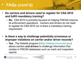 U.S. Department of Transportation
Federal Motor Carrier Safety Administration
CMV Driver Briefing, April 2010
FMC-CSA-10-027
FAQs (cont’d)
• Do carriers and drivers need to register for CSA 2010
and fulfill mandatory training?
– No. CSA 2010 is primarily focused on helping FMCSA improve
its enforcement operations. Carriers and drivers do not need
to register for CSA 2010 nor is there a mandatory training
requirement.
• Is there a way to challenge potentially erroneous or
improper violations on carrier and/or driver records?
– Yes. The DataQs program (https://dataqs.fmcsa.dot.gov)
allows carriers and drivers to challenge information that
resides in FMCSA databases such as crash and inspection
reports.
36
 