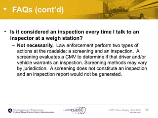 U.S. Department of Transportation
Federal Motor Carrier Safety Administration
CMV Driver Briefing, April 2010
FMC-CSA-10-027
FAQs (cont’d)
• Is it considered an inspection every time I talk to an
inspector at a weigh station?
– Not necessarily. Law enforcement perform two types of
actions at the roadside: a screening and an inspection. A
screening evaluates a CMV to determine if that driver and/or
vehicle warrants an inspection. Screening methods may vary
by jurisdiction. A screening does not constitute an inspection
and an inspection report would not be generated.
37
 