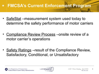 U.S. Department of Transportation
Federal Motor Carrier Safety Administration
CMV Driver Briefing, April 2010
FMC-CSA-10-027
FMCSA’s Current Enforcement Program
• SafeStat –measurement system used today to
determine the safety performance of motor carriers
• Compliance Review Process –onsite review of a
motor carrier’s operations
• Safety Ratings –result of the Compliance Review,
Satisfactory, Conditional, or Unsatisfactory
4
 
