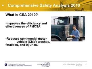 U.S. Department of Transportation
Federal Motor Carrier Safety Administration
CMV Driver Briefing, April 2010
FMC-CSA-10-027
Comprehensive Safety Analysis 2010
What is CSA 2010?
•Improves the efficiency and
effectiveness of FMCSA
•Reduces commercial motor
vehicle (CMV) crashes,
fatalities, and injuries.
7
 