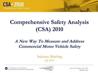U.S. Department of Transportation
Federal Motor Carrier Safety Administration
Industry Briefing, July 2010
FMC-CSA-10-002
Comprehensive Safety Analysis
(CSA) 2010
A New Way To Measure and Address
Commercial Motor Vehicle Safety
Industry Briefing
July 2010
U.S. Department of Transportation
Federal Motor Carrier Safety Administration
 