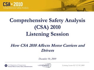 Comprehensive Safety Analysis
          (CSA) 2010
       Listening Session
    How CSA 2010 Affects Motor Carriers and
                   Drivers
                                              December 10, 2009

U.S. Department of Transportation                                 Listening Session #2 12/10/2009
Federal Motor Carrier Safety Administration
 