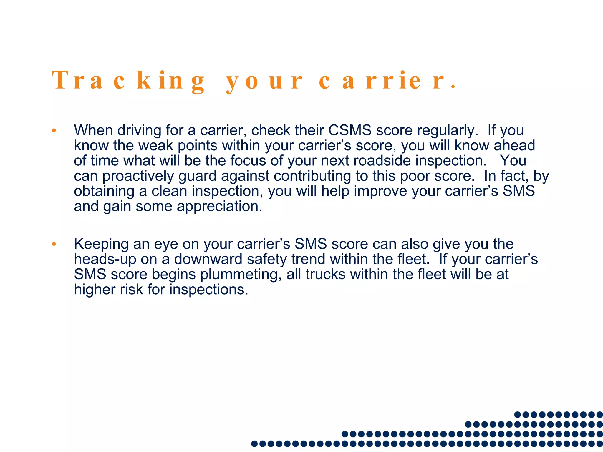 Tracking your carrier. When driving for a carrier, check their CSMS score regularly.  If you know the weak points within your carrier’s score, you will know ahead of time what will be the focus of your next roadside inspection.  You can proactively guard against contributing to this poor score.  In fact, by obtaining a clean inspection, you will help improve your carrier’s SMS and gain some appreciation. Keeping an eye on your carrier’s SMS score can also give you the heads-up on a downward safety trend within the fleet.  If your carrier’s SMS score begins plummeting, all trucks within the fleet will be at higher risk for inspections.  