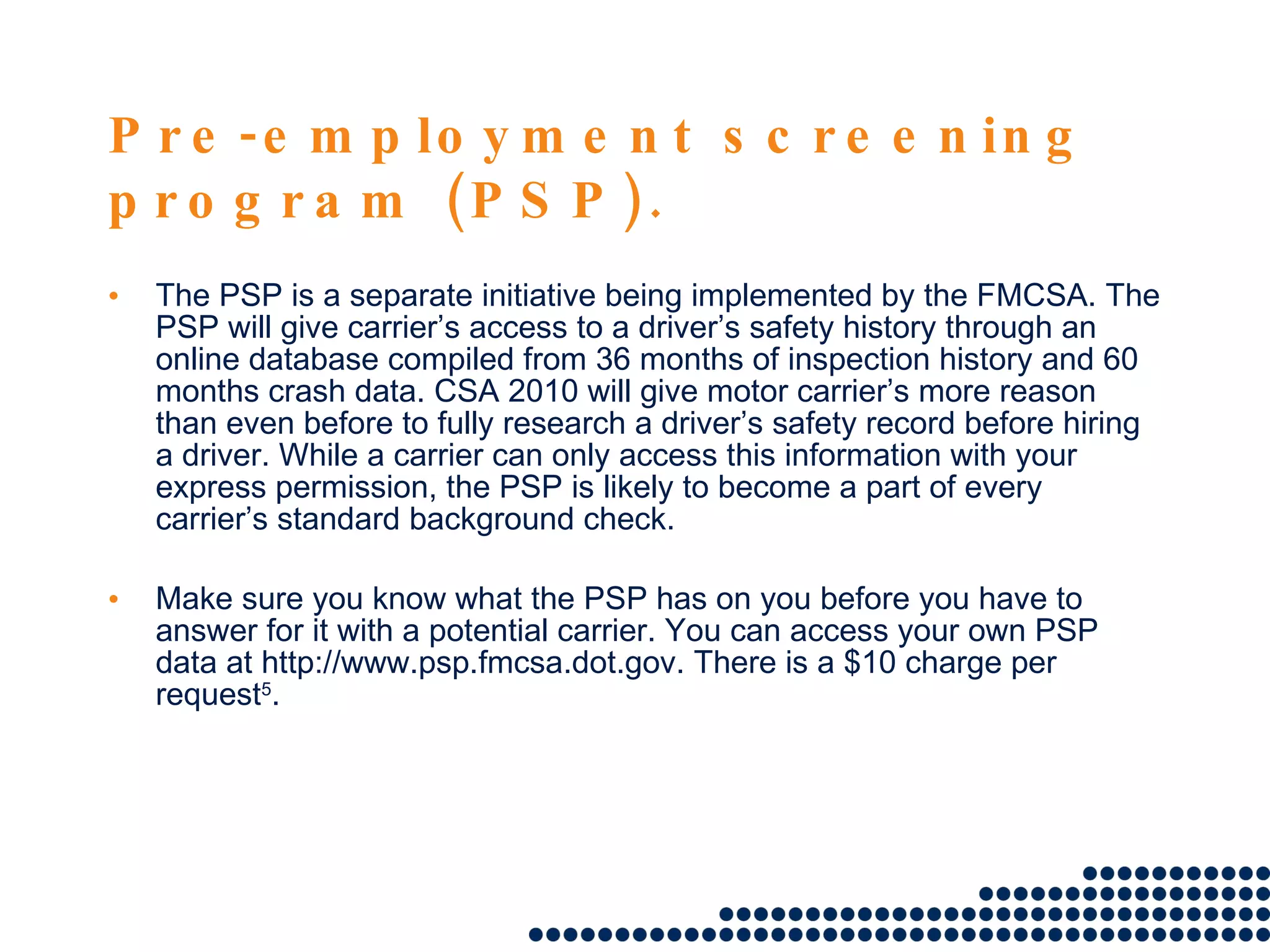 Pre-employment screening program (PSP). The PSP is a separate initiative being implemented by the FMCSA. The PSP will give carrier’s access to a driver’s safety history through an online database compiled from 36 months of inspection history and 60 months crash data. CSA 2010 will give motor carrier’s more reason than even before to fully research a driver’s safety record before hiring a driver. While a carrier can only access this information with your express permission, the PSP is likely to become a part of every carrier’s standard background check. Make sure you know what the PSP has on you before you have to answer for it with a potential carrier. You can access your own PSP data at http://www.psp.fmcsa.dot.gov. There is a $10 charge per request 5 . 