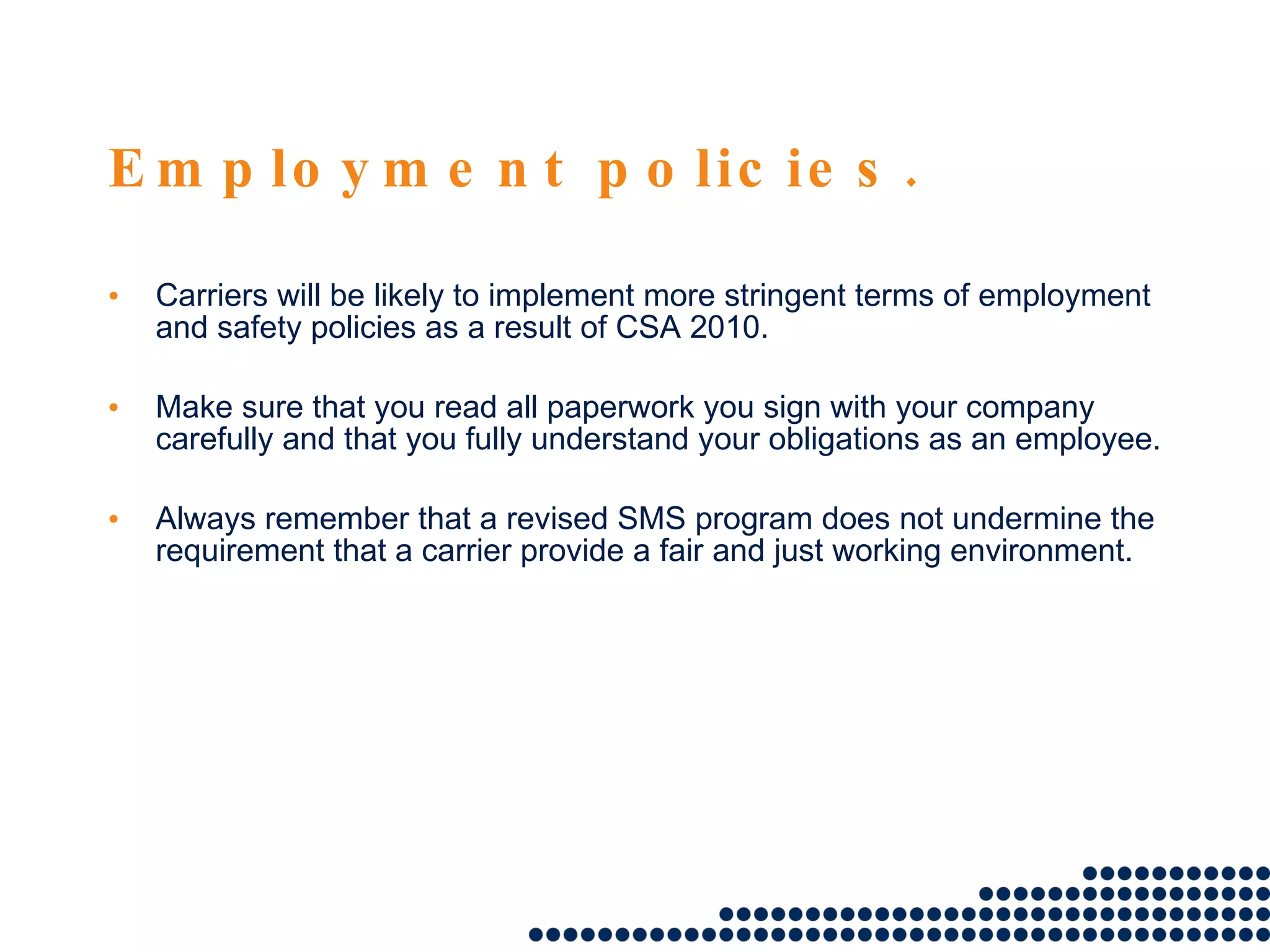 Employment policies. Carriers will be likely to implement more stringent terms of employment and safety policies as a result of CSA 2010.  Make sure that you read all paperwork you sign with your company carefully and that you fully understand your obligations as an employee.  Always remember that a revised SMS program does not undermine the requirement that a carrier provide a fair and just working environment. 